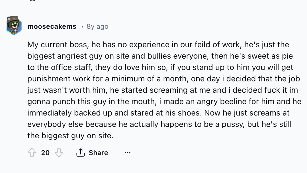 screenshot - moosecakems 8y ago My current boss, he has no experience in our feild of work, he's just the biggest angriest guy on site and bullies everyone, then he's sweet as pie to the office staff, they do love him so, if you stand up to him you will g